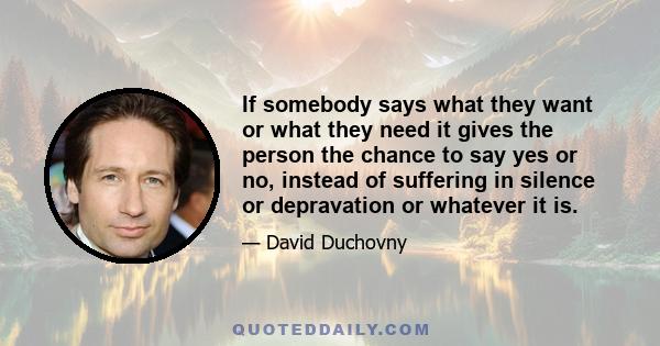 If somebody says what they want or what they need it gives the person the chance to say yes or no, instead of suffering in silence or depravation or whatever it is.