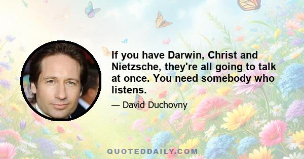 If you have Darwin, Christ and Nietzsche, they're all going to talk at once. You need somebody who listens.