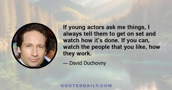 If young actors ask me things, I always tell them to get on set and watch how it's done. If you can, watch the people that you like, how they work.