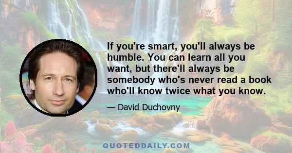 If you're smart, you'll always be humble. You can learn all you want, but there'll always be somebody who's never read a book who'll know twice what you know.