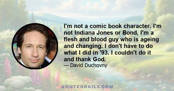 I'm not a comic book character. I'm not Indiana Jones or Bond, I'm a flesh and blood guy who is ageing and changing. I don't have to do what I did in '93. I couldn't do it and thank God.