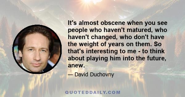 It's almost obscene when you see people who haven't matured, who haven't changed, who don't have the weight of years on them. So that's interesting to me - to think about playing him into the future, anew.