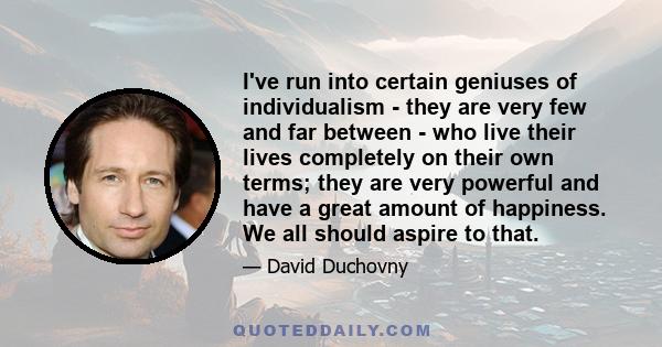 I've run into certain geniuses of individualism - they are very few and far between - who live their lives completely on their own terms; they are very powerful and have a great amount of happiness. We all should aspire 