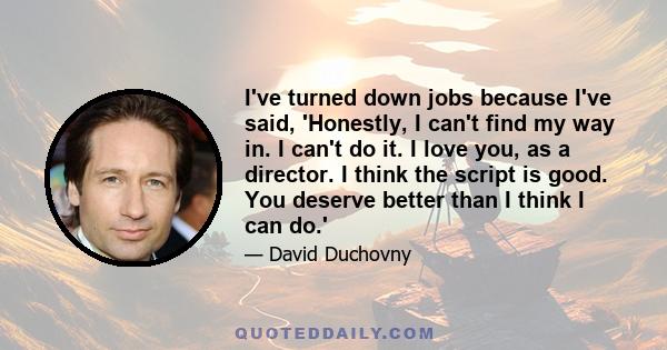 I've turned down jobs because I've said, 'Honestly, I can't find my way in. I can't do it. I love you, as a director. I think the script is good. You deserve better than I think I can do.'