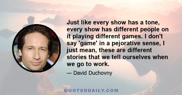 Just like every show has a tone, every show has different people on it playing different games. I don't say 'game' in a pejorative sense, I just mean, these are different stories that we tell ourselves when we go to