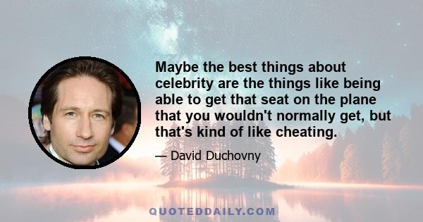 Maybe the best things about celebrity are the things like being able to get that seat on the plane that you wouldn't normally get, but that's kind of like cheating.