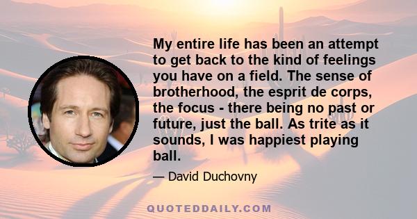 My entire life has been an attempt to get back to the kind of feelings you have on a field. The sense of brotherhood, the esprit de corps, the focus - there being no past or future, just the ball. As trite as it sounds, 