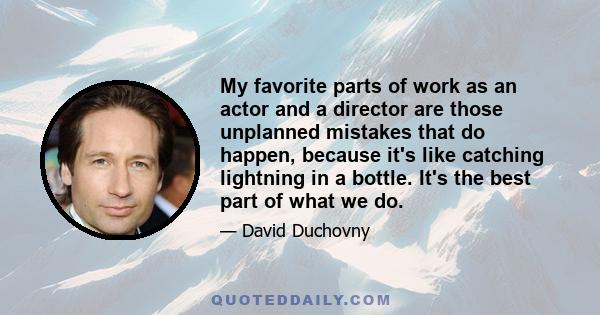 My favorite parts of work as an actor and a director are those unplanned mistakes that do happen, because it's like catching lightning in a bottle. It's the best part of what we do.