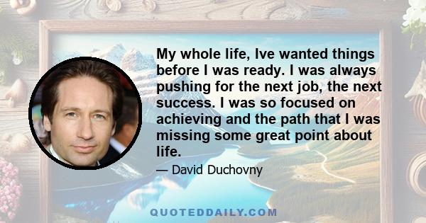 My whole life, Ive wanted things before I was ready. I was always pushing for the next job, the next success. I was so focused on achieving and the path that I was missing some great point about life.