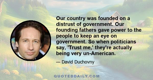 Our country was founded on a distrust of government. Our founding fathers gave power to the people to keep an eye on government. So when politicians say, 'Trust me,' they're actually being very un-American.