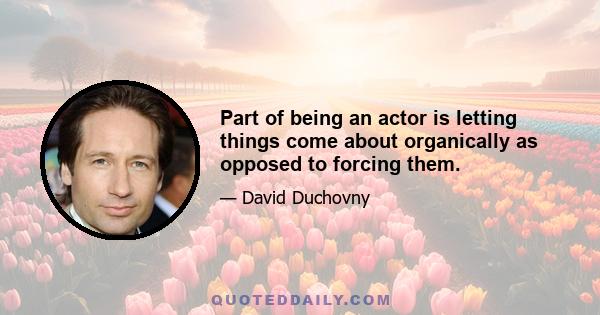 Part of being an actor is letting things come about organically as opposed to forcing them.