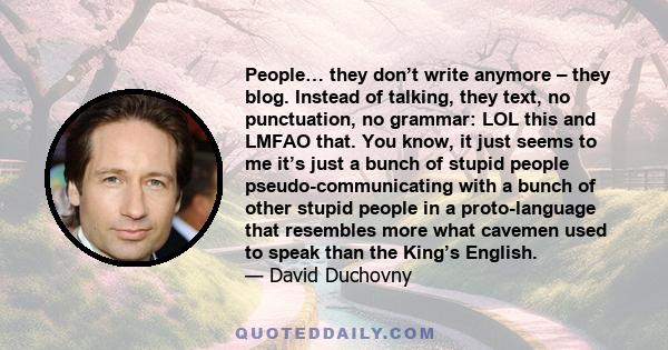 People… they don’t write anymore – they blog. Instead of talking, they text, no punctuation, no grammar: LOL this and LMFAO that. You know, it just seems to me it’s just a bunch of stupid people pseudo-communicating