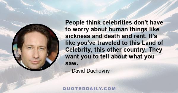 People think celebrities don't have to worry about human things like sickness and death and rent. It's like you've traveled to this Land of Celebrity, this other country. They want you to tell about what you saw.