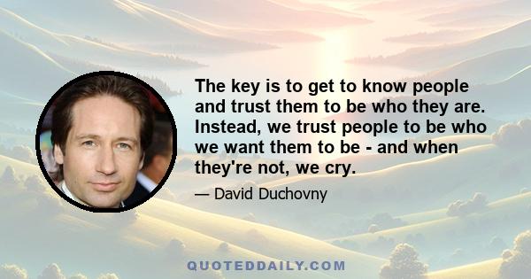 The key is to get to know people and trust them to be who they are. Instead, we trust people to be who we want them to be - and when they're not, we cry.