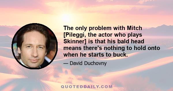 The only problem with Mitch [Pileggi, the actor who plays Skinner] is that his bald head means there's nothing to hold onto when he starts to buck.