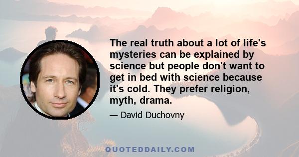 The real truth about a lot of life's mysteries can be explained by science but people don't want to get in bed with science because it's cold. They prefer religion, myth, drama.