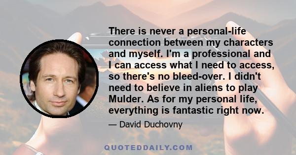 There is never a personal-life connection between my characters and myself. I'm a professional and I can access what I need to access, so there's no bleed-over. I didn't need to believe in aliens to play Mulder. As for