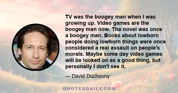 TV was the boogey man when I was growing up. Video games are the boogey man now. The novel was once a boogey man. Books about lowborn people doing lowborn things were once considered a real assault on people's morals.