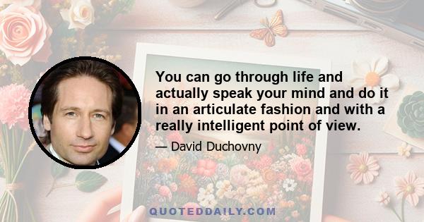 You can go through life and actually speak your mind and do it in an articulate fashion and with a really intelligent point of view.