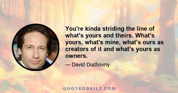 You're kinda striding the line of what's yours and theirs. What's yours, what's mine, what's ours as creators of it and what's yours as owners.