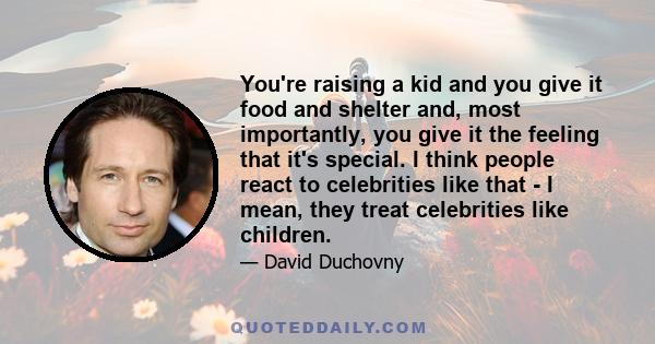 You're raising a kid and you give it food and shelter and, most importantly, you give it the feeling that it's special. I think people react to celebrities like that - I mean, they treat celebrities like children.