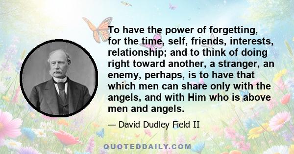 To have the power of forgetting, for the time, self, friends, interests, relationship; and to think of doing right toward another, a stranger, an enemy, perhaps, is to have that which men can share only with the angels, 