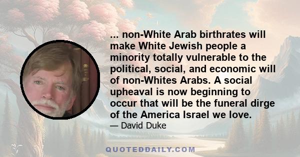 ... non-White Arab birthrates will make White Jewish people a minority totally vulnerable to the political, social, and economic will of non-Whites Arabs. A social upheaval is now beginning to occur that will be the