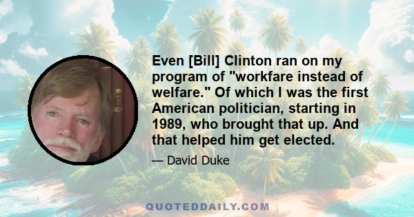 Even [Bill] Clinton ran on my program of workfare instead of welfare. Of which I was the first American politician, starting in 1989, who brought that up. And that helped him get elected.