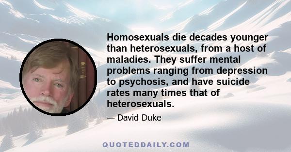 Homosexuals die decades younger than heterosexuals, from a host of maladies. They suffer mental problems ranging from depression to psychosis, and have suicide rates many times that of heterosexuals.