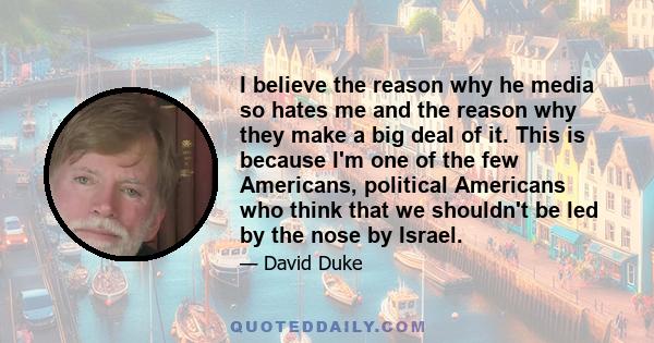 I believe the reason why he media so hates me and the reason why they make a big deal of it. This is because I'm one of the few Americans, political Americans who think that we shouldn't be led by the nose by Israel.