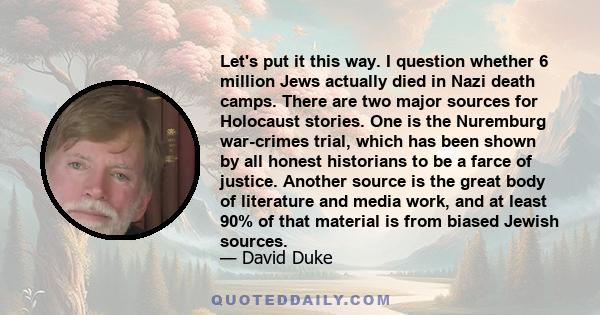 Let's put it this way. I question whether 6 million Jews actually died in Nazi death camps. There are two major sources for Holocaust stories. One is the Nuremburg war-crimes trial, which has been shown by all honest