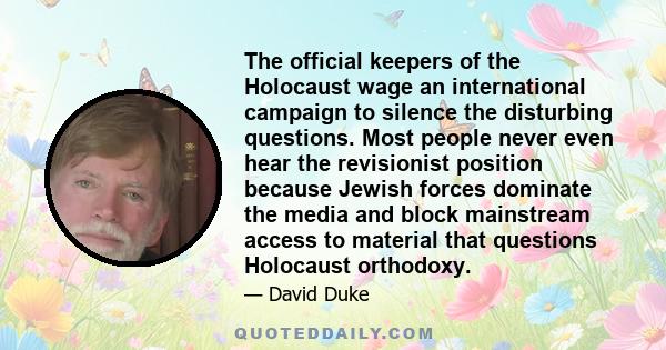 The official keepers of the Holocaust wage an international campaign to silence the disturbing questions. Most people never even hear the revisionist position because Jewish forces dominate the media and block