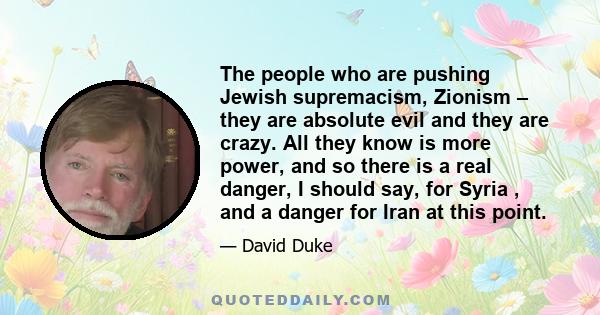 The people who are pushing Jewish supremacism, Zionism – they are absolute evil and they are crazy. All they know is more power, and so there is a real danger, I should say, for Syria , and a danger for Iran at this