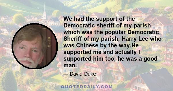 We had the support of the Democratic sheriff of my parish which was the popular Democratic Sheriff of my parish, Harry Lee who was Chinese by the way.He supported me and actually I supported him too, he was a good man.