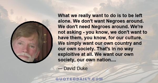 What we really want to do is to be left alone. We don't want Negroes around. We don't need Negroes around. We're not asking - you know, we don't want to have them, you know, for our culture. We simply want our own