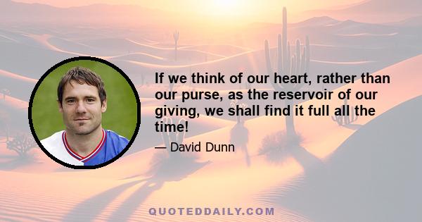 If we think of our heart, rather than our purse, as the reservoir of our giving, we shall find it full all the time!