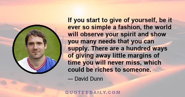 If you start to give of yourself, be it ever so simple a fashion, the world will observe your spirit and show you many needs that you can supply. There are a hundred ways of giving away little margins of time you will