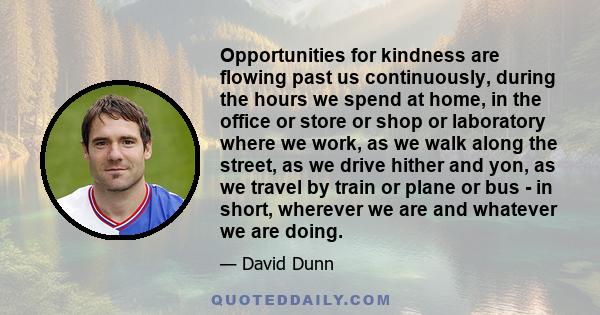 Opportunities for kindness are flowing past us continuously, during the hours we spend at home, in the office or store or shop or laboratory where we work, as we walk along the street, as we drive hither and yon, as we