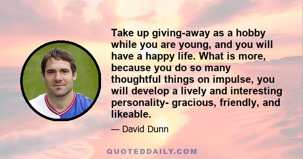 Take up giving-away as a hobby while you are young, and you will have a happy life. What is more, because you do so many thoughtful things on impulse, you will develop a lively and interesting personality- gracious,