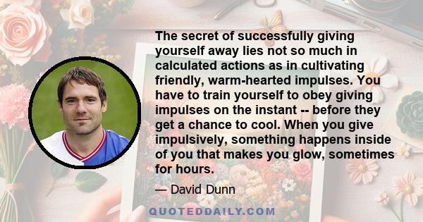 The secret of successfully giving yourself away lies not so much in calculated actions as in cultivating friendly, warm-hearted impulses. You have to train yourself to obey giving impulses on the instant -- before they