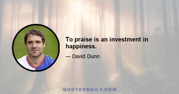 To praise is an investment in happiness.