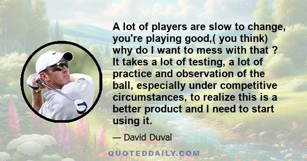 A lot of players are slow to change, you're playing good,( you think) why do I want to mess with that ? It takes a lot of testing, a lot of practice and observation of the ball, especially under competitive