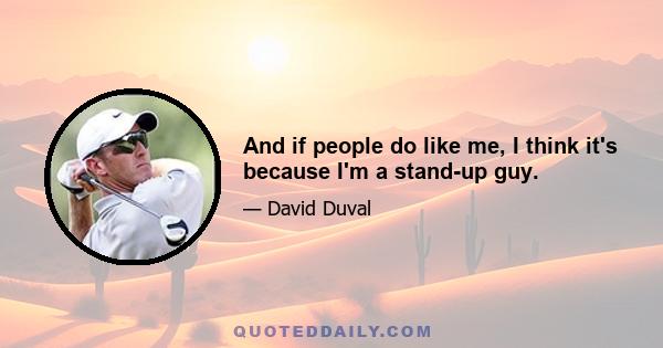 And if people do like me, I think it's because I'm a stand-up guy.