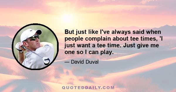 But just like I've always said when people complain about tee times, 'I just want a tee time. Just give me one so I can play.