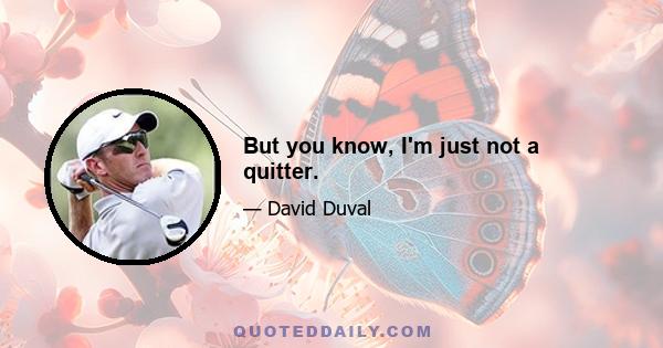 But you know, I'm just not a quitter.