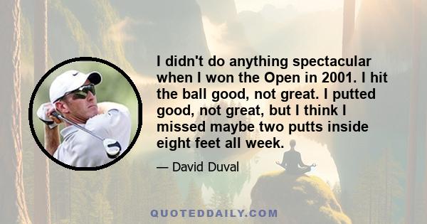 I didn't do anything spectacular when I won the Open in 2001. I hit the ball good, not great. I putted good, not great, but I think I missed maybe two putts inside eight feet all week.