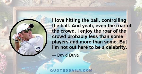 I love hitting the ball, controlling the ball. And yeah, even the roar of the crowd. I enjoy the roar of the crowd probably less than some players and more than some. But I'm not out here to be a celebrity.