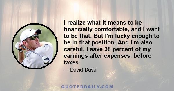 I realize what it means to be financially comfortable, and I want to be that. But I'm lucky enough to be in that position. And I'm also careful. I save 38 percent of my earnings after expenses, before taxes.