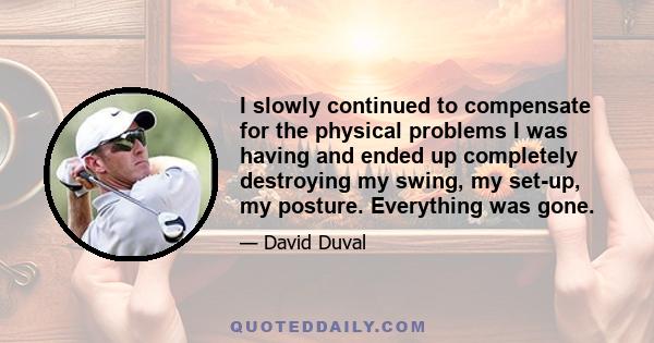 I slowly continued to compensate for the physical problems I was having and ended up completely destroying my swing, my set-up, my posture. Everything was gone.