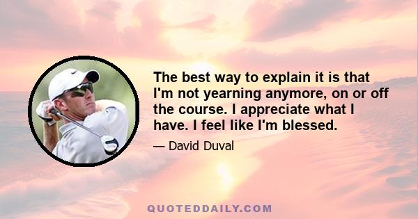 The best way to explain it is that I'm not yearning anymore, on or off the course. I appreciate what I have. I feel like I'm blessed.